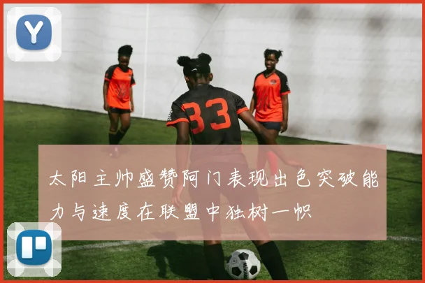 太阳主帅盛赞阿门表现出色突破能力与速度在联盟中独树一帜
