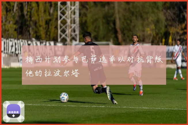 梅西计划参与巴萨选举以对抗背叛他的拉波尔塔