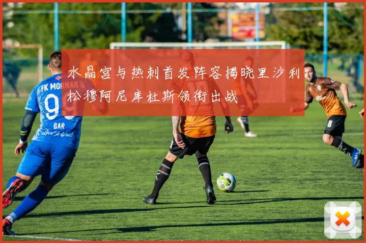 水晶宫与热刺首发阵容揭晓里沙利松穆阿尼库杜斯领衔出战