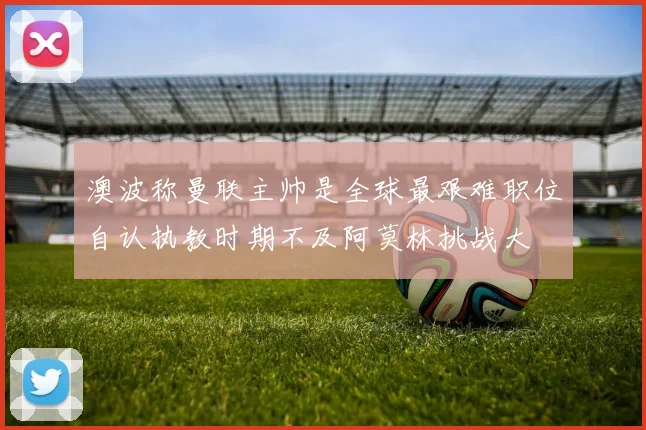 澳波称曼联主帅是全球最艰难职位自认执教时期不及阿莫林挑战大
