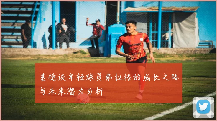 基德谈年轻球员弗拉格的成长之路与未来潜力分析