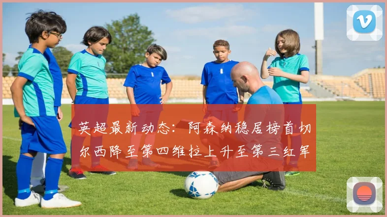 英超最新动态：阿森纳稳居榜首切尔西降至第四维拉上升至第三红军继续第八
