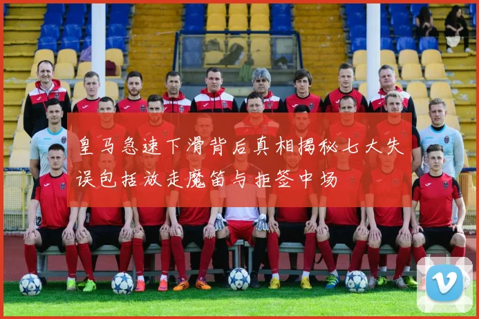 皇马急速下滑背后真相揭秘七大失误包括放走魔笛与拒签中场
