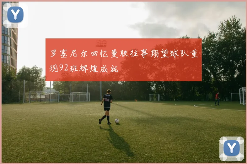罗塞尼尔回忆曼联往事期望球队重现92班辉煌成就
