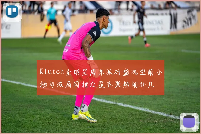 Klutch全明星周末派对盛况空前小杨与浓眉同框众星齐聚热闹非凡
