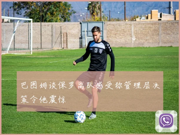 巴图姆谈保罗离队感受称管理层决策令他震惊