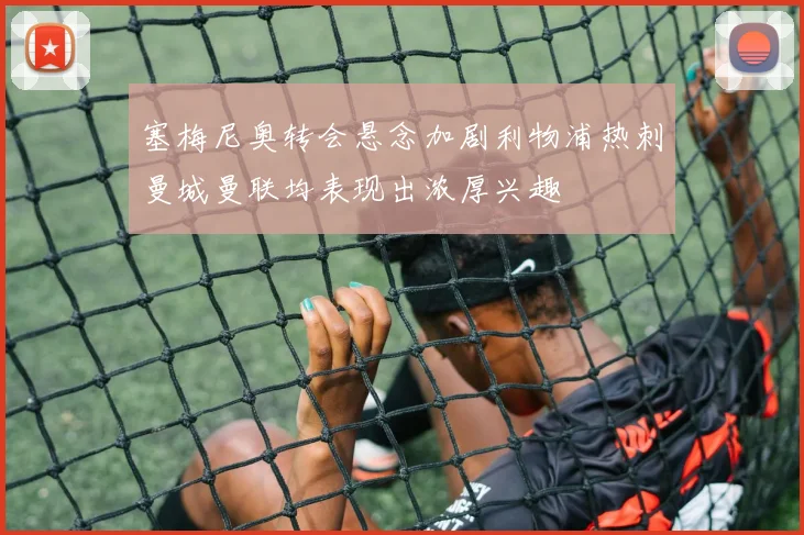 塞梅尼奥转会悬念加剧利物浦热刺曼城曼联均表现出浓厚兴趣