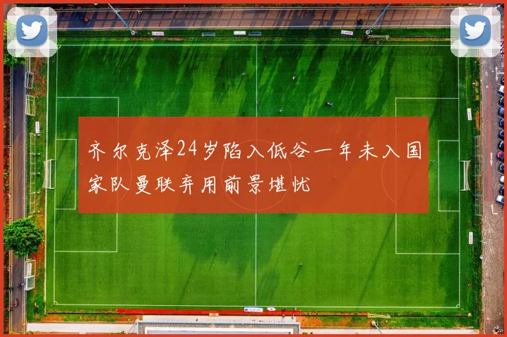 齐尔克泽24岁陷入低谷一年未入国家队曼联弃用前景堪忧