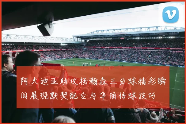 阿夫迪亚助攻杨瀚森三分球精彩瞬间展现默契配合与华丽传球技巧