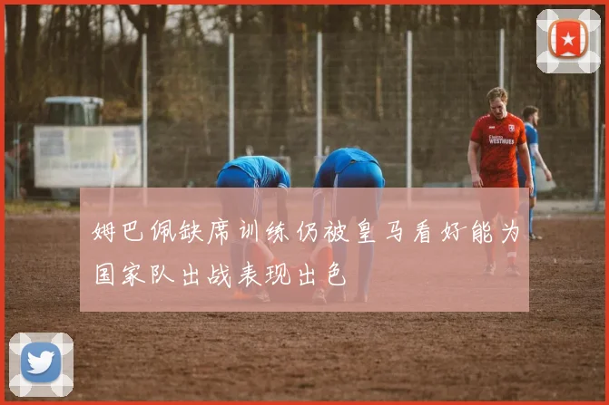 姆巴佩缺席训练仍被皇马看好能为国家队出战表现出色
