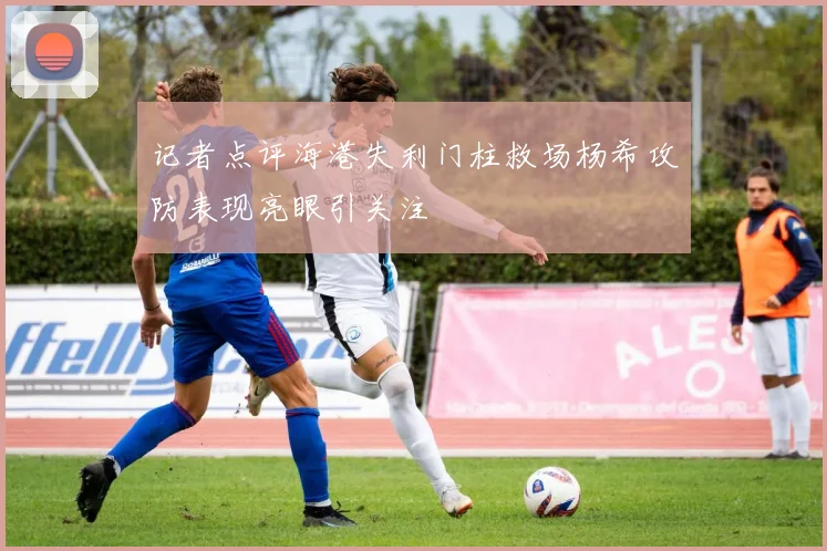 记者点评海港失利门柱救场杨希攻防表现亮眼引关注