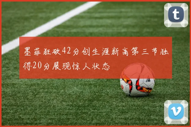 墨菲狂砍42分创生涯新高第三节独得20分展现惊人状态
