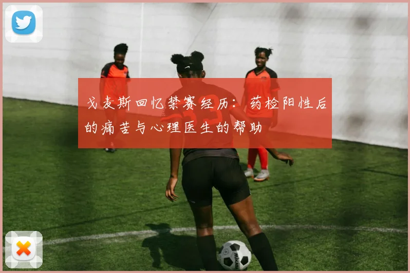 戈麦斯回忆禁赛经历：药检阳性后的痛苦与心理医生的帮助